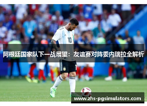 阿根廷国家队下一战展望:友谊赛对阵委内瑞拉全解析 阿根廷国家队下一战展望:友谊赛对阵委内瑞拉全解析